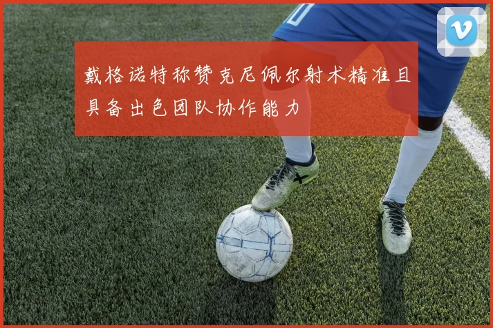 戴格诺特称赞克尼佩尔射术精准且具备出色团队协作能力