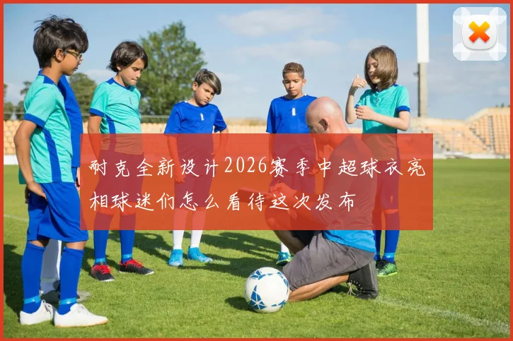 耐克全新设计2026赛季中超球衣亮相球迷们怎么看待这次发布