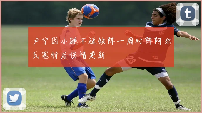 卢宁因小腿不适缺阵一周对阵阿尔瓦塞特后伤情更新