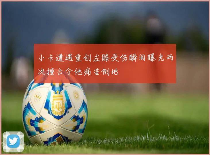 小卡遭遇重创左膝受伤瞬间曝光两次撞击令他痛苦倒地