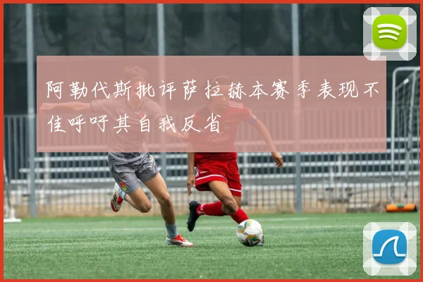 阿勒代斯批评萨拉赫本赛季表现不佳呼吁其自我反省