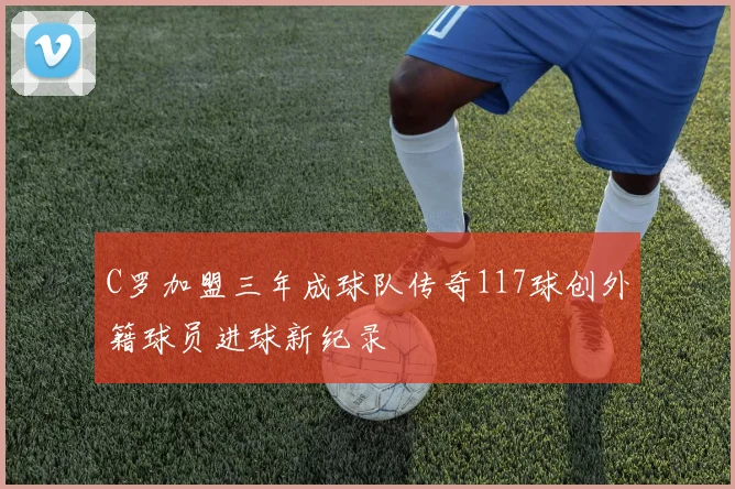 C罗加盟三年成球队传奇117球创外籍球员进球新纪录