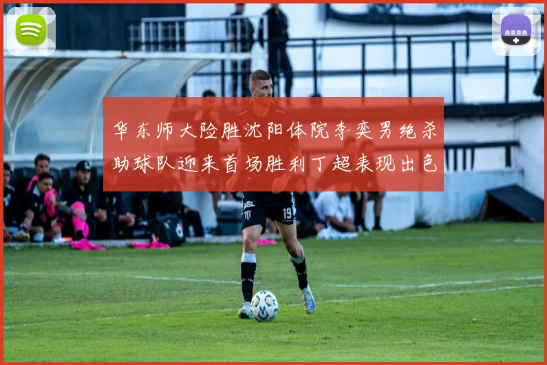 华东师大险胜沈阳体院李奕男绝杀助球队迎来首场胜利丁超表现出色贡献21分5断