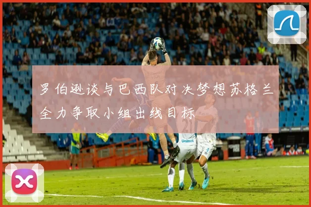 罗伯逊谈与巴西队对决梦想苏格兰全力争取小组出线目标
