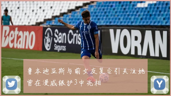 鲁本迪亚斯与前女友复合引关注她曾在漫威银护3中亮相