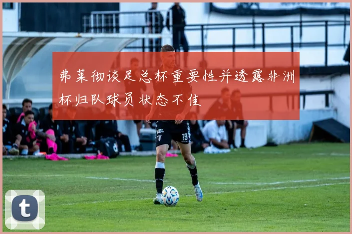 弗莱彻谈足总杯重要性并透露非洲杯归队球员状态不佳
