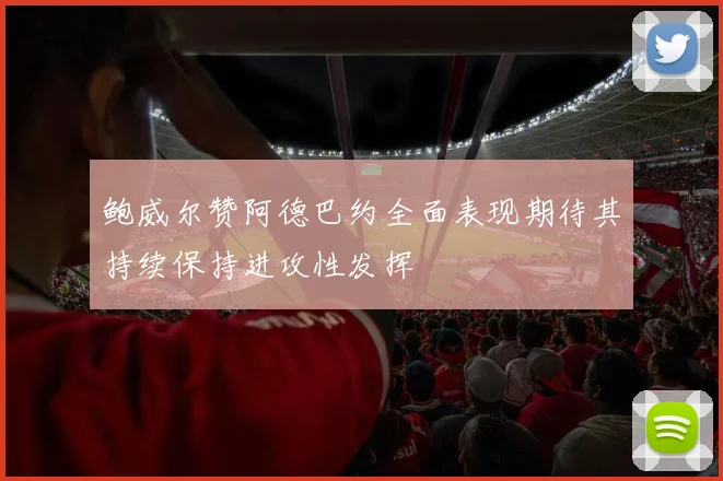 鲍威尔赞阿德巴约全面表现期待其持续保持进攻性发挥