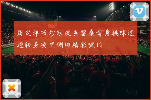 周定洋巧妙助攻克雷桑背身挑球连连转身凌空侧钩精彩破门