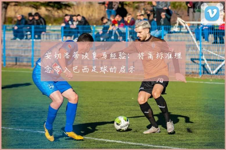安切洛蒂谈皇马经验：将高标准理念带入巴西足球的启示