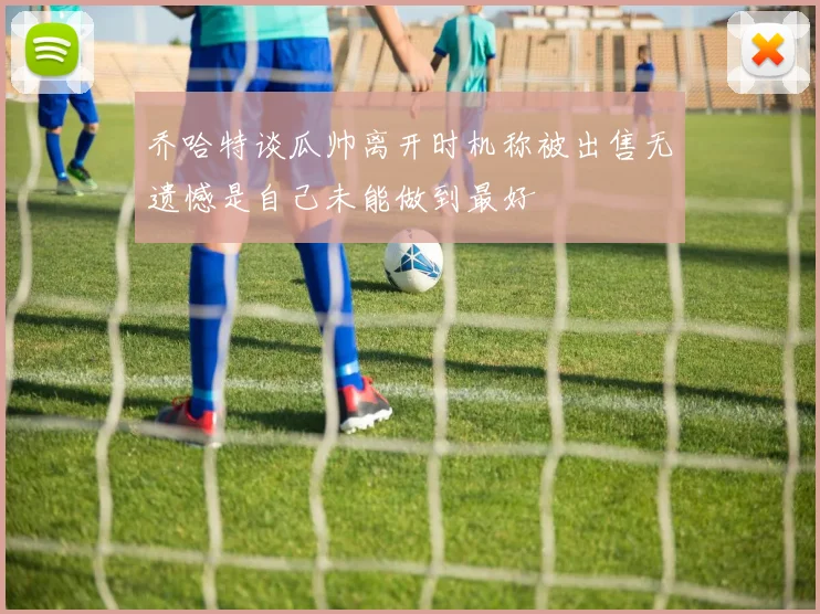 乔哈特谈瓜帅离开时机称被出售无遗憾是自己未能做到最好