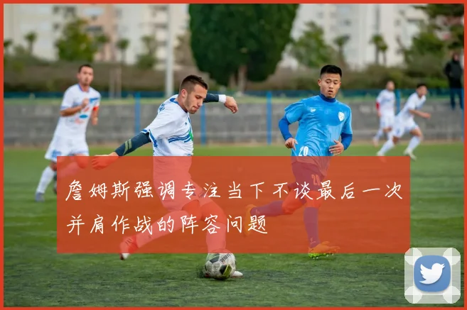 詹姆斯强调专注当下不谈最后一次并肩作战的阵容问题