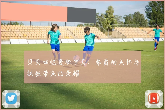 贝贝回忆曼联岁月：弗爵的关怀与执教带来的荣耀