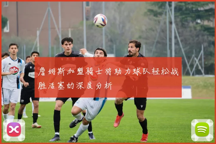 詹姆斯加盟骑士将助力球队轻松战胜活塞的深度分析
