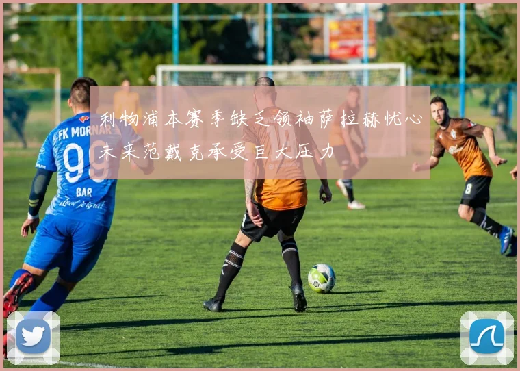 利物浦本赛季缺乏领袖萨拉赫忧心未来范戴克承受巨大压力