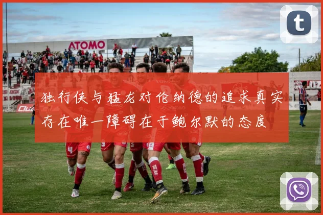 独行侠与猛龙对伦纳德的追求真实存在唯一障碍在于鲍尔默的态度