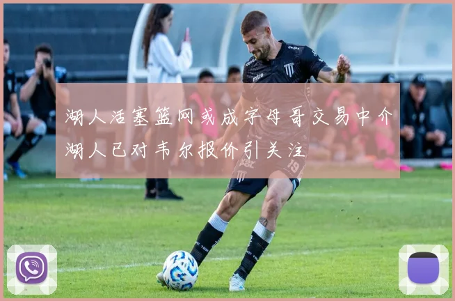 湖人活塞篮网或成字母哥交易中介湖人已对韦尔报价引关注