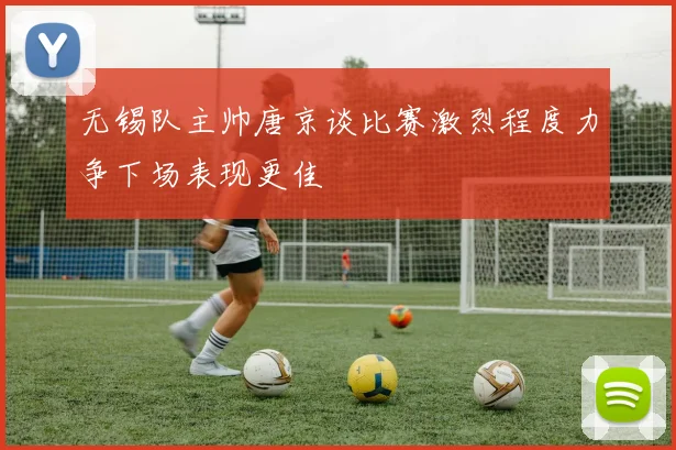 无锡队主帅唐京谈比赛激烈程度力争下场表现更佳