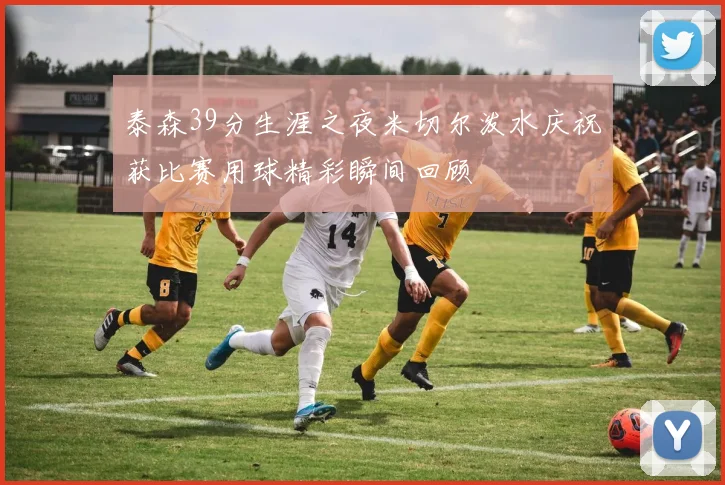 泰森39分生涯之夜米切尔泼水庆祝获比赛用球精彩瞬间回顾