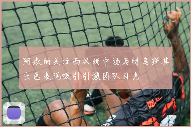阿森纳关注西汉姆中场马特乌斯其出色表现吸引引援团队目光