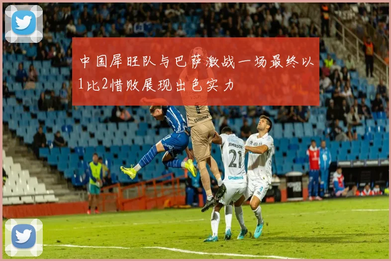 中国犀旺队与巴萨激战一场最终以1比2惜败展现出色实力