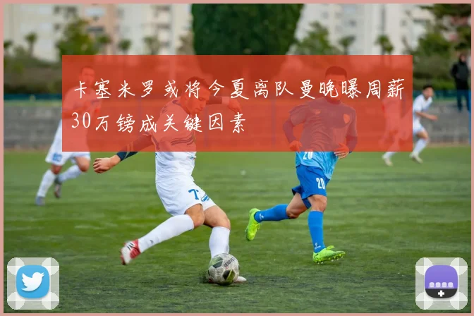 卡塞米罗或将今夏离队曼晚曝周薪30万镑成关键因素