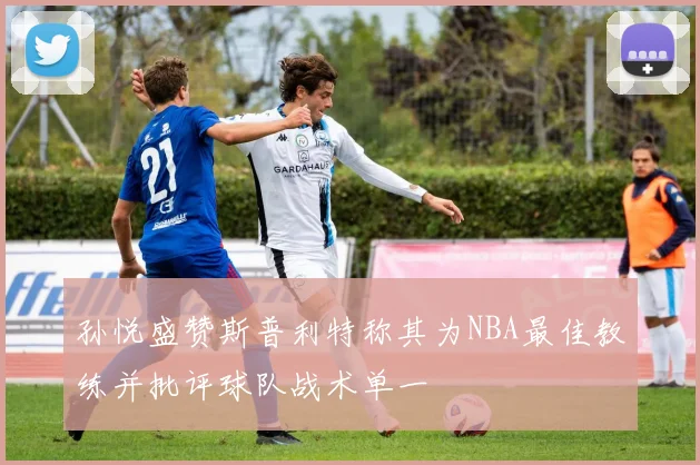 孙悦盛赞斯普利特称其为NBA最佳教练并批评球队战术单一