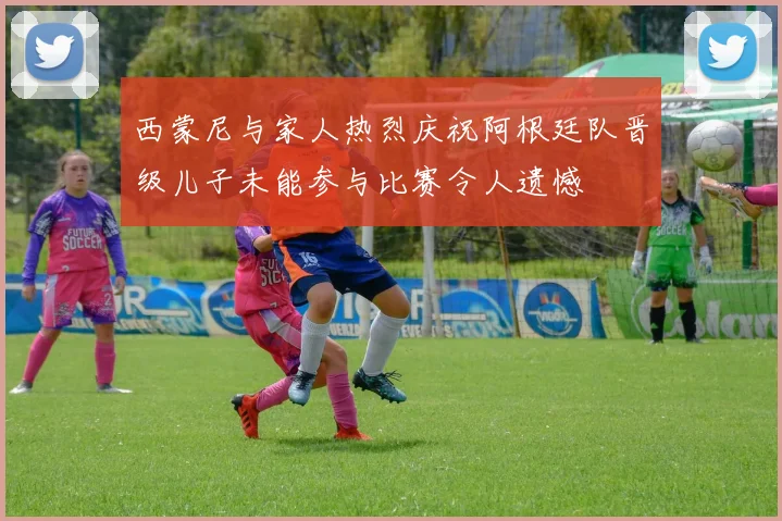 西蒙尼与家人热烈庆祝阿根廷队晋级儿子未能参与比赛令人遗憾