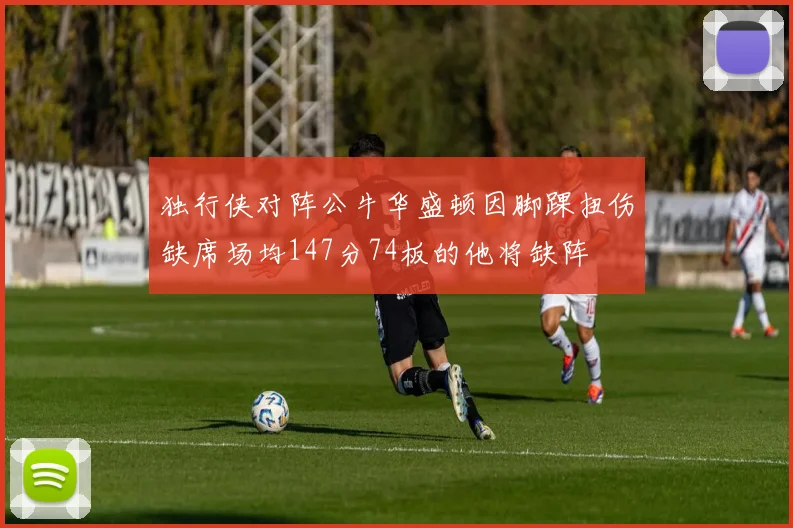 独行侠对阵公牛华盛顿因脚踝扭伤缺席场均147分74板的他将缺阵