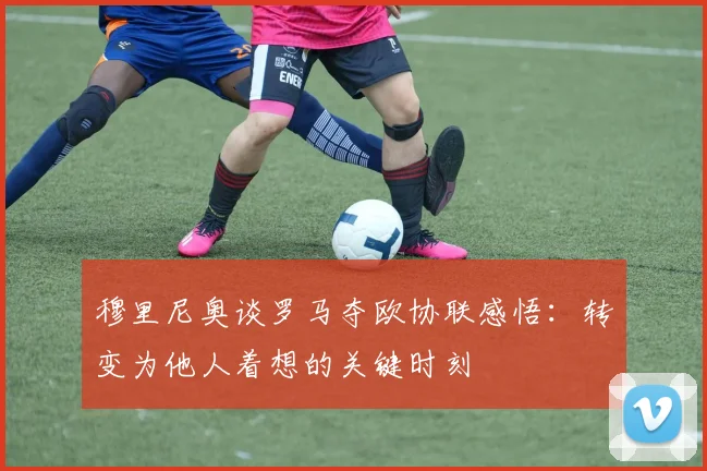 穆里尼奥谈罗马夺欧协联感悟：转变为他人着想的关键时刻